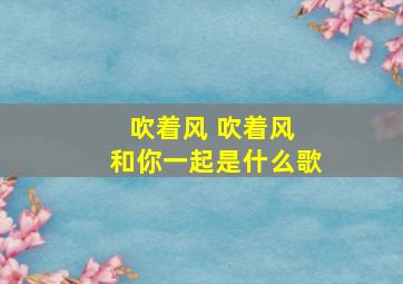 吹着风 吹着风 和你一起是什么歌